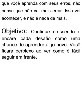 que você aprenda com seus erros, não
pense que não vai mais errar. Isso vai
acontecer, e não é nada de mais.
Objetivo: Continue crescendo e
encare cada desafio como uma
chance de aprender algo novo. Você
ficará perplexo ao ver como é fácil
seguir em frente.
 