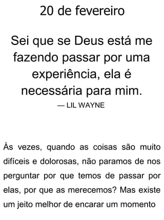 20 de fevereiro
Sei que se Deus está me
fazendo passar por uma
experiência, ela é
necessária para mim.
— LIL WAYNE
Às vezes, quando as coisas são muito
difíceis e dolorosas, não paramos de nos
perguntar por que temos de passar por
elas, por que as merecemos? Mas existe
um jeito melhor de encarar um momento
 