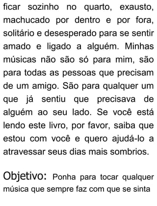ficar sozinho no quarto, exausto,
machucado por dentro e por fora,
solitário e desesperado para se sentir
amado e ligado a alguém. Minhas
músicas não são só para mim, são
para todas as pessoas que precisam
de um amigo. São para qualquer um
que já sentiu que precisava de
alguém ao seu lado. Se você está
lendo este livro, por favor, saiba que
estou com você e quero ajudá-lo a
atravessar seus dias mais sombrios.
Objetivo: Ponha para tocar qualquer
música que sempre faz com que se sinta
 