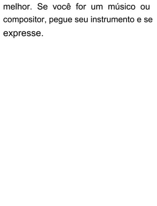 melhor. Se você for um músico ou
compositor, pegue seu instrumento e se
expresse.
 