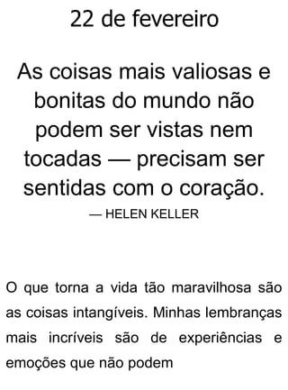 22 de fevereiro
As coisas mais valiosas e
bonitas do mundo não
podem ser vistas nem
tocadas — precisam ser
sentidas com o coração.
— HELEN KELLER
O que torna a vida tão maravilhosa são
as coisas intangíveis. Minhas lembranças
mais incríveis são de experiências e
emoções que não podem
 