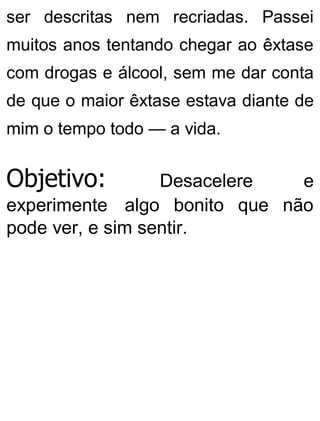 ser descritas nem recriadas. Passei
muitos anos tentando chegar ao êxtase
com drogas e álcool, sem me dar conta
de que o maior êxtase estava diante de
mim o tempo todo — a vida.
Objetivo: Desacelere e
experimente algo bonito que não
pode ver, e sim sentir.
 