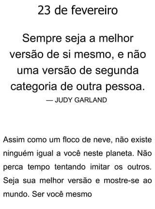 23 de fevereiro
Sempre seja a melhor
versão de si mesmo, e não
uma versão de segunda
categoria de outra pessoa.
— JUDY GARLAND
Assim como um floco de neve, não existe
ninguém igual a você neste planeta. Não
perca tempo tentando imitar os outros.
Seja sua melhor versão e mostre-se ao
mundo. Ser você mesmo
 