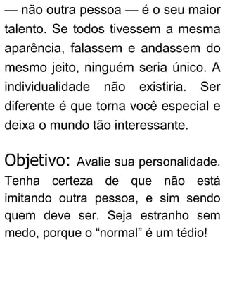 — não outra pessoa — é o seu maior
talento. Se todos tivessem a mesma
aparência, falassem e andassem do
mesmo jeito, ninguém seria único. A
individualidade não existiria. Ser
diferente é que torna você especial e
deixa o mundo tão interessante.
Objetivo: Avalie sua personalidade.
Tenha certeza de que não está
imitando outra pessoa, e sim sendo
quem deve ser. Seja estranho sem
medo, porque o “normal” é um tédio!
 