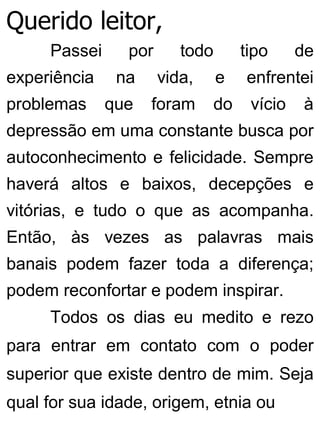 Querido leitor,
Passei por todo tipo de
experiência na vida, e enfrentei
problemas que foram do vício à
depressão em uma constante busca por
autoconhecimento e felicidade. Sempre
haverá altos e baixos, decepções e
vitórias, e tudo o que as acompanha.
Então, às vezes as palavras mais
banais podem fazer toda a diferença;
podem reconfortar e podem inspirar.
Todos os dias eu medito e rezo
para entrar em contato com o poder
superior que existe dentro de mim. Seja
qual for sua idade, origem, etnia ou
 