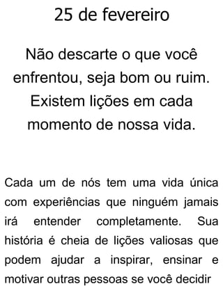 25 de fevereiro
Não descarte o que você
enfrentou, seja bom ou ruim.
Existem lições em cada
momento de nossa vida.
Cada um de nós tem uma vida única
com experiências que ninguém jamais
irá entender completamente. Sua
história é cheia de lições valiosas que
podem ajudar a inspirar, ensinar e
motivar outras pessoas se você decidir
 