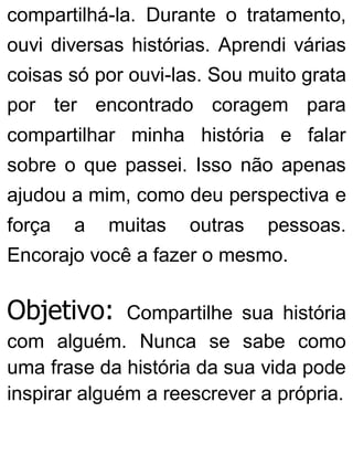 compartilhá-la. Durante o tratamento,
ouvi diversas histórias. Aprendi várias
coisas só por ouvi-las. Sou muito grata
por ter encontrado coragem para
compartilhar minha história e falar
sobre o que passei. Isso não apenas
ajudou a mim, como deu perspectiva e
força a muitas outras pessoas.
Encorajo você a fazer o mesmo.
Objetivo: Compartilhe sua história
com alguém. Nunca se sabe como
uma frase da história da sua vida pode
inspirar alguém a reescrever a própria.
 