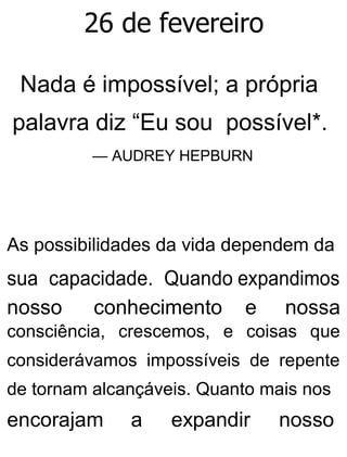 26 de fevereiro
Nada é impossível; a própria
palavra diz “Eu sou possível*.
— AUDREY HEPBURN
As possibilidades da vida dependem da
sua capacidade. Quando expandimos
nosso conhecimento e nossa
consciência, crescemos, e coisas que
considerávamos impossíveis de repente
de tornam alcançáveis. Quanto mais nos
encorajam a expandir nosso
 