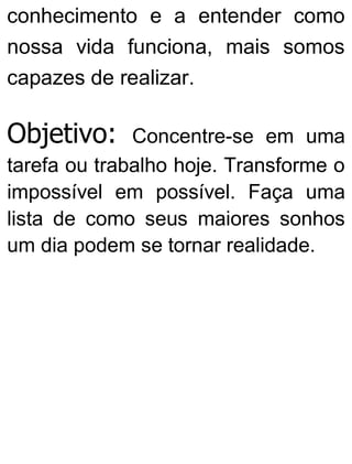 conhecimento e a entender como
nossa vida funciona, mais somos
capazes de realizar.
Objetivo: Concentre-se em uma
tarefa ou trabalho hoje. Transforme o
impossível em possível. Faça uma
lista de como seus maiores sonhos
um dia podem se tornar realidade.
 
