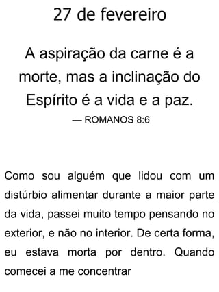 27 de fevereiro
A aspiração da carne é a
morte, mas a inclinação do
Espírito é a vida e a paz.
— ROMANOS 8:6
Como sou alguém que lidou com um
distúrbio alimentar durante a maior parte
da vida, passei muito tempo pensando no
exterior, e não no interior. De certa forma,
eu estava morta por dentro. Quando
comecei a me concentrar
 