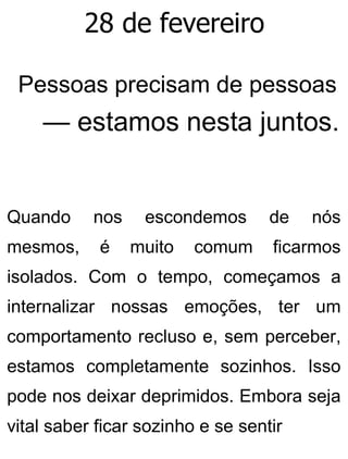 28 de fevereiro
Pessoas precisam de pessoas
— estamos nesta juntos.
Quando nos escondemos de nós
mesmos, é muito comum ficarmos
isolados. Com o tempo, começamos a
internalizar nossas emoções, ter um
comportamento recluso e, sem perceber,
estamos completamente sozinhos. Isso
pode nos deixar deprimidos. Embora seja
vital saber ficar sozinho e se sentir
 