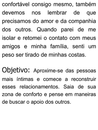 confortável consigo mesmo, também
devemos nos lembrar de que
precisamos do amor e da companhia
dos outros. Quando parei de me
isolar e retomei o contato com meus
amigos e minha família, senti um
peso ser tirado de minhas costas.
Objetivo: Aproxime-se das pessoas
mais íntimas e comece a reconstruir
esses relacionamentos. Saia de sua
zona de conforto e pense em maneiras
de buscar o apoio dos outros.
 