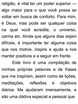 religião, é vital ter um poder superior —
algo maior para o que você possa se
voltar em busca de conforto. Para mim,
é Deus, mas pode ser qualquer coisa
na qual você acredite, o universo,
carma etc. Ainda que alguns dias sejam
difíceis, é importante ter alguma coisa
que nos motive, inspire e ajude a nos
manter positivos e a seguir em frente.
Este livro é uma compilação de
minhas próprias palavras e de frases
que me inspiram, assim como de lições,
meditações, reflexões e objetivos
diários. Me ajudaram imensamente, e
são uma dádiva especial e pessoal que
 