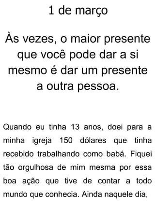 1 de março
Às vezes, o maior presente
que você pode dar a si
mesmo é dar um presente
a outra pessoa.
Quando eu tinha 13 anos, doei para a
minha igreja 150 dólares que tinha
recebido trabalhando como babá. Fiquei
tão orgulhosa de mim mesma por essa
boa ação que tive de contar a todo
mundo que conhecia. Ainda naquele dia,
 