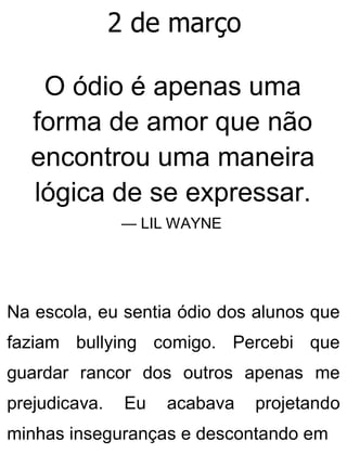 2 de março
O ódio é apenas uma
forma de amor que não
encontrou uma maneira
lógica de se expressar.
— LIL WAYNE
Na escola, eu sentia ódio dos alunos que
faziam bullying comigo. Percebi que
guardar rancor dos outros apenas me
prejudicava. Eu acabava projetando
minhas inseguranças e descontando em
 