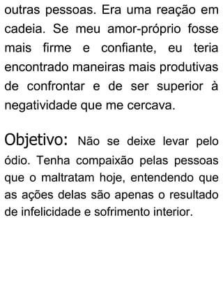 outras pessoas. Era uma reação em
cadeia. Se meu amor-próprio fosse
mais firme e confiante, eu teria
encontrado maneiras mais produtivas
de confrontar e de ser superior à
negatividade que me cercava.
Objetivo: Não se deixe levar pelo
ódio. Tenha compaixão pelas pessoas
que o maltratam hoje, entendendo que
as ações delas são apenas o resultado
de infelicidade e sofrimento interior.
 