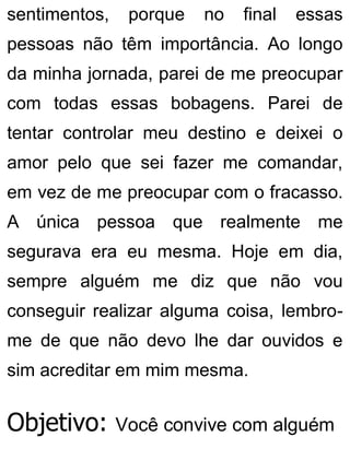 sentimentos, porque no final essas
pessoas não têm importância. Ao longo
da minha jornada, parei de me preocupar
com todas essas bobagens. Parei de
tentar controlar meu destino e deixei o
amor pelo que sei fazer me comandar,
em vez de me preocupar com o fracasso.
A única pessoa que realmente me
segurava era eu mesma. Hoje em dia,
sempre alguém me diz que não vou
conseguir realizar alguma coisa, lembro-
me de que não devo lhe dar ouvidos e
sim acreditar em mim mesma.
Objetivo: Você convive com alguém
 
