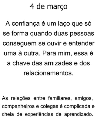 4 de março
A confiança é um laço que só
se forma quando duas pessoas
conseguem se ouvir e entender
uma à outra. Para mim, essa é
a chave das amizades e dos
relacionamentos.
As relações entre familiares, amigos,
companheiros e colegas é complicada e
cheia de experiências de aprendizado.
 