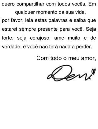quero compartilhar com todos vocês. Em
qualquer momento da sua vida,
por favor, leia estas palavras e saiba que
estarei sempre presente para você. Seja
forte, seja corajoso, ame muito e de
verdade, e você não terá nada a perder.
Com todo o meu amor,
 
