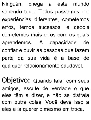 Ninguém chega a este mundo
sabendo tudo. Todos passamos por
experiências diferentes, cometemos
erros, temos sucessos, e depois
cometemos mais erros com os quais
aprendemos. A capacidade de
confiar e ouvir as pessoas que fazem
parte da sua vida é a base de
qualquer relacionamento saudável.
Objetivo: Quando falar com seus
amigos, escute de verdade o que
eles têm a dizer, e não se distraia
com outra coisa. Você deve isso a
eles e ia querer o mesmo em troca.
 