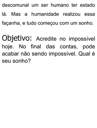 descomunal um ser humano ter estado
lá. Mas a humanidade realizou essa
façanha, e tudo começou com um sonho.
Objetivo: Acredite no impossível
hoje. No final das contas, pode
acabar não sendo impossível. Qual é
seu sonho?
 