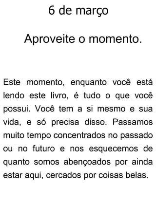 6 de março
Aproveite o momento.
Este momento, enquanto você está
lendo este livro, é tudo o que você
possui. Você tem a si mesmo e sua
vida, e só precisa disso. Passamos
muito tempo concentrados no passado
ou no futuro e nos esquecemos de
quanto somos abençoados por ainda
estar aqui, cercados por coisas belas.
 