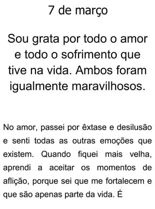 7 de março
Sou grata por todo o amor
e todo o sofrimento que
tive na vida. Ambos foram
igualmente maravilhosos.
No amor, passei por êxtase e desilusão
e senti todas as outras emoções que
existem. Quando fiquei mais velha,
aprendi a aceitar os momentos de
aflição, porque sei que me fortalecem e
que são apenas parte da vida. É
 