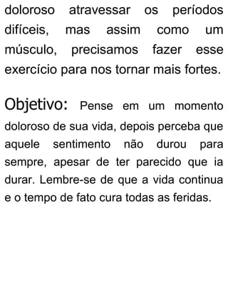 doloroso atravessar os períodos
difíceis, mas assim como um
músculo, precisamos fazer esse
exercício para nos tornar mais fortes.
Objetivo: Pense em um momento
doloroso de sua vida, depois perceba que
aquele sentimento não durou para
sempre, apesar de ter parecido que ia
durar. Lembre-se de que a vida continua
e o tempo de fato cura todas as feridas.
 