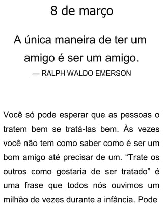 8 de março
A única maneira de ter um
amigo é ser um amigo.
— RALPH WALDO EMERSON
Você só pode esperar que as pessoas o
tratem bem se tratá-las bem. Às vezes
você não tem como saber como é ser um
bom amigo até precisar de um. “Trate os
outros como gostaria de ser tratado” é
uma frase que todos nós ouvimos um
milhão de vezes durante a infância. Pode
 
