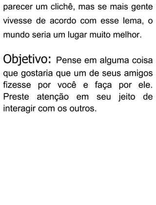 parecer um clichê, mas se mais gente
vivesse de acordo com esse lema, o
mundo seria um lugar muito melhor.
Objetivo: Pense em alguma coisa
que gostaria que um de seus amigos
fizesse por você e faça por ele.
Preste atenção em seu jeito de
interagir com os outros.
 