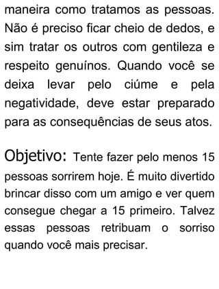 maneira como tratamos as pessoas.
Não é preciso ficar cheio de dedos, e
sim tratar os outros com gentileza e
respeito genuínos. Quando você se
deixa levar pelo ciúme e pela
negatividade, deve estar preparado
para as consequências de seus atos.
Objetivo: Tente fazer pelo menos 15
pessoas sorrirem hoje. É muito divertido
brincar disso com um amigo e ver quem
consegue chegar a 15 primeiro. Talvez
essas pessoas retribuam o sorriso
quando você mais precisar.
 