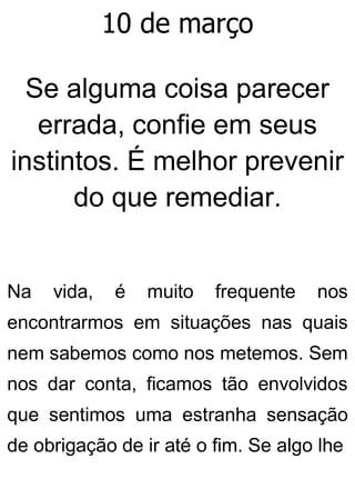 10 de março
Se alguma coisa parecer
errada, confie em seus
instintos. É melhor prevenir
do que remediar.
Na vida, é muito frequente nos
encontrarmos em situações nas quais
nem sabemos como nos metemos. Sem
nos dar conta, ficamos tão envolvidos
que sentimos uma estranha sensação
de obrigação de ir até o fim. Se algo lhe
 