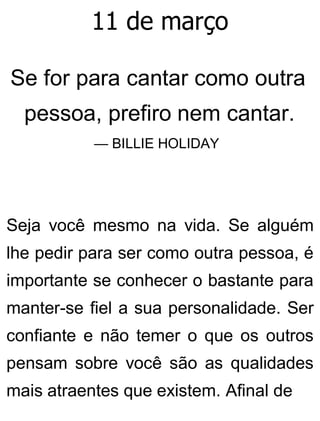 11 de março
Se for para cantar como outra
pessoa, prefiro nem cantar.
— BILLIE HOLIDAY
Seja você mesmo na vida. Se alguém
lhe pedir para ser como outra pessoa, é
importante se conhecer o bastante para
manter-se fiel a sua personalidade. Ser
confiante e não temer o que os outros
pensam sobre você são as qualidades
mais atraentes que existem. Afinal de
 