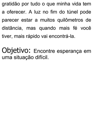 gratidão por tudo o que minha vida tem
a oferecer. A luz no fim do túnel pode
parecer estar a muitos quilômetros de
distância, mas quando mais fé você
tiver, mais rápido vai encontrá-la.
Objetivo: Encontre esperança em
uma situação difícil.
 