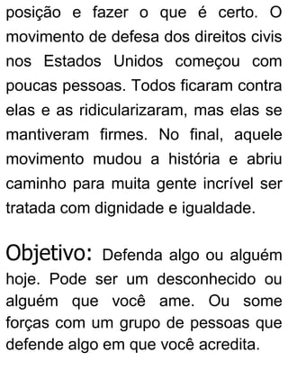 posição e fazer o que é certo. O
movimento de defesa dos direitos civis
nos Estados Unidos começou com
poucas pessoas. Todos ficaram contra
elas e as ridicularizaram, mas elas se
mantiveram firmes. No final, aquele
movimento mudou a história e abriu
caminho para muita gente incrível ser
tratada com dignidade e igualdade.
Objetivo: Defenda algo ou alguém
hoje. Pode ser um desconhecido ou
alguém que você ame. Ou some
forças com um grupo de pessoas que
defende algo em que você acredita.
 