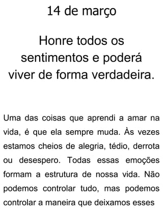 14 de março
Honre todos os
sentimentos e poderá
viver de forma verdadeira.
Uma das coisas que aprendi a amar na
vida, é que ela sempre muda. Às vezes
estamos cheios de alegria, tédio, derrota
ou desespero. Todas essas emoções
formam a estrutura de nossa vida. Não
podemos controlar tudo, mas podemos
controlar a maneira que deixamos esses
 