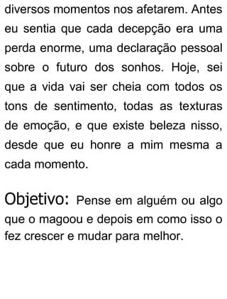 diversos momentos nos afetarem. Antes
eu sentia que cada decepção era uma
perda enorme, uma declaração pessoal
sobre o futuro dos sonhos. Hoje, sei
que a vida vai ser cheia com todos os
tons de sentimento, todas as texturas
de emoção, e que existe beleza nisso,
desde que eu honre a mim mesma a
cada momento.
Objetivo: Pense em alguém ou algo
que o magoou e depois em como isso o
fez crescer e mudar para melhor.
 