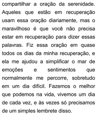 compartilhar a oração da serenidade.
Aqueles que estão em recuperação
usam essa oração diariamente, mas o
maravilhoso é que você não precisa
estar em recuperação para dizer essas
palavras. Fiz essa oração em quase
todos os dias da minha recuperação, e
ela me ajudou a simplificar o mar de
emoções e sentimentos que
normalmente me percorre, sobretudo
em um dia difícil. Fazemos o melhor
que podemos na vida, vivemos um dia
de cada vez, e às vezes só precisamos
de um simples lembrete disso.
 