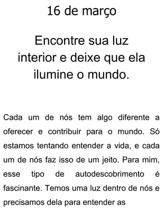 16 de março
Encontre sua luz
interior e deixe que ela
ilumine o mundo.
Cada um de nós tem algo diferente a
oferecer e contribuir para o mundo. Só
estamos tentando entender a vida, e cada
um de nós faz isso de um jeito. Para mim,
esse tipo de autodescobrimento é
fascinante. Temos uma luz dentro de nós e
precisamos dela para entender as
 