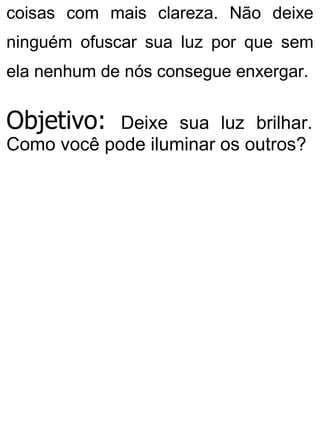 coisas com mais clareza. Não deixe
ninguém ofuscar sua luz por que sem
ela nenhum de nós consegue enxergar.
Objetivo: Deixe sua luz brilhar.
Como você pode iluminar os outros?
 