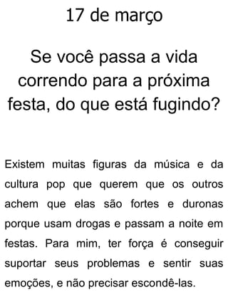 17 de março
Se você passa a vida
correndo para a próxima
festa, do que está fugindo?
Existem muitas figuras da música e da
cultura pop que querem que os outros
achem que elas são fortes e duronas
porque usam drogas e passam a noite em
festas. Para mim, ter força é conseguir
suportar seus problemas e sentir suas
emoções, e não precisar escondê-las.
 
