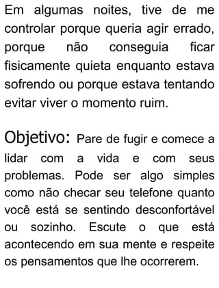 Em algumas noites, tive de me
controlar porque queria agir errado,
porque não conseguia ficar
fisicamente quieta enquanto estava
sofrendo ou porque estava tentando
evitar viver o momento ruim.
Objetivo: Pare de fugir e comece a
lidar com a vida e com seus
problemas. Pode ser algo simples
como não checar seu telefone quanto
você está se sentindo desconfortável
ou sozinho. Escute o que está
acontecendo em sua mente e respeite
os pensamentos que lhe ocorrerem.
 