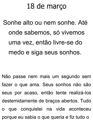 18 de março
Sonhe alto ou nem sonhe. Até
onde sabemos, só vivemos
uma vez, então livre-se do
medo e siga seus sonhos.
Não passe nem mais um segundo sem
fazer o que ama. Seus sonhos não são
seus por acaso, então tente realizá-los
destemidamente de braços abertos. Tudo
o que conquistei na vida aconteceu
porque eu sabia o que queria e fiz tudo o
 