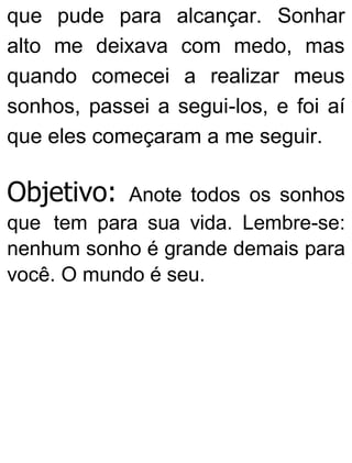 que pude para alcançar. Sonhar
alto me deixava com medo, mas
quando comecei a realizar meus
sonhos, passei a segui-los, e foi aí
que eles começaram a me seguir.
Objetivo: Anote todos os sonhos
que tem para sua vida. Lembre-se:
nenhum sonho é grande demais para
você. O mundo é seu.
 