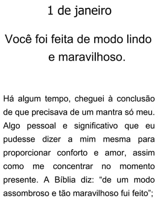 1 de janeiro
Você foi feita de modo lindo
e maravilhoso.
Há algum tempo, cheguei à conclusão
de que precisava de um mantra só meu.
Algo pessoal e significativo que eu
pudesse dizer a mim mesma para
proporcionar conforto e amor, assim
como me concentrar no momento
presente. A Bíblia diz: “de um modo
assombroso e tão maravilhoso fui feito”;
 