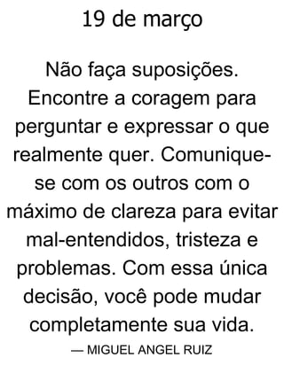 19 de março
Não faça suposições.
Encontre a coragem para
perguntar e expressar o que
realmente quer. Comunique-
se com os outros com o
máximo de clareza para evitar
mal-entendidos, tristeza e
problemas. Com essa única
decisão, você pode mudar
completamente sua vida.
— MIGUEL ANGEL RUIZ
 