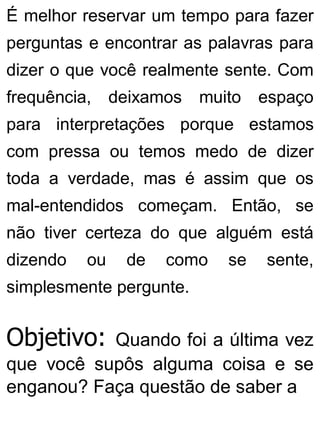É melhor reservar um tempo para fazer
perguntas e encontrar as palavras para
dizer o que você realmente sente. Com
frequência, deixamos muito espaço
para interpretações porque estamos
com pressa ou temos medo de dizer
toda a verdade, mas é assim que os
mal-entendidos começam. Então, se
não tiver certeza do que alguém está
dizendo ou de como se sente,
simplesmente pergunte.
Objetivo: Quando foi a última vez
que você supôs alguma coisa e se
enganou? Faça questão de saber a
 
