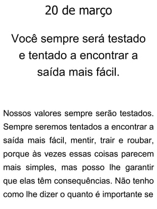 20 de março
Você sempre será testado
e tentado a encontrar a
saída mais fácil.
Nossos valores sempre serão testados.
Sempre seremos tentados a encontrar a
saída mais fácil, mentir, trair e roubar,
porque às vezes essas coisas parecem
mais simples, mas posso lhe garantir
que elas têm consequências. Não tenho
como lhe dizer o quanto é importante se
 