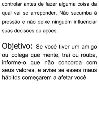 controlar antes de fazer alguma coisa da
qual vai se arrepender. Não sucumba à
pressão e não deixe ninguém influenciar
suas decisões ou ações.
Objetivo: Se você tiver um amigo
ou colega que mente, trai ou rouba,
informe-o que não concorda com
seus valores, e avise se esses maus
hábitos começarem a afetar você.
 