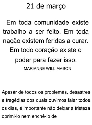 21 de março
Em toda comunidade existe
trabalho a ser feito. Em toda
nação existem feridas a curar.
Em todo coração existe o
poder para fazer isso.
— MARIANNE WILLIAMSON
Apesar de todos os problemas, desastres
e tragédias dos quais ouvimos falar todos
os dias, é importante não deixar a tristeza
oprimi-lo nem enchê-lo de
 